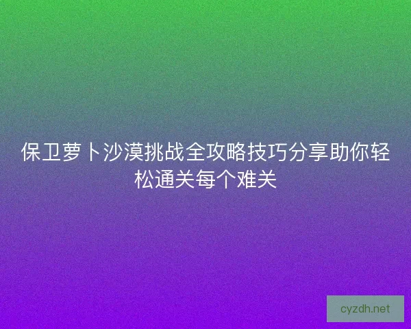 保卫萝卜沙漠挑战全攻略技巧分享助你轻松通关每个难关 保卫萝卜沙漠挑战全攻略技巧分享助你轻松通关每个难关