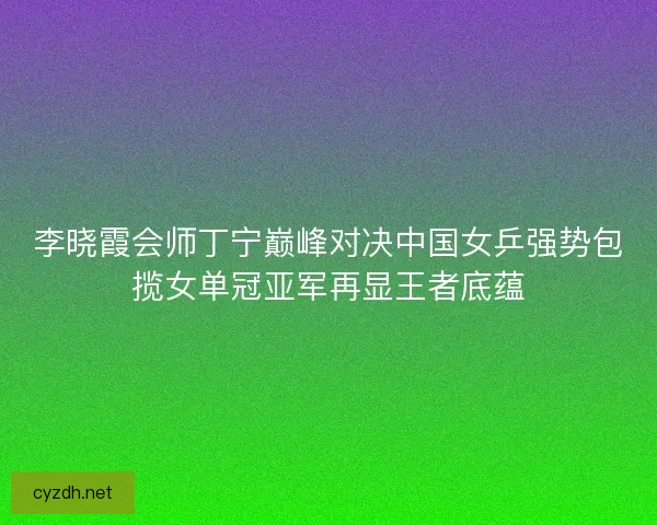 李晓霞会师丁宁巅峰对决中国女乒强势包揽女单冠亚军再显王者底蕴