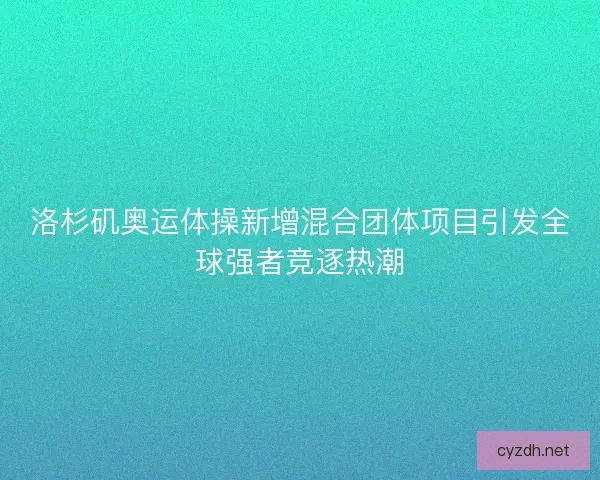 洛杉矶奥运体操新增混合团体项目引发全球强者竞逐热潮
