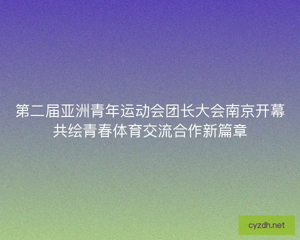 第二届亚洲青年运动会团长大会南京开幕共绘青春体育交流合作新篇章