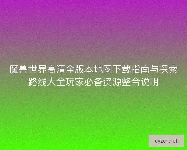 魔兽世界高清全版本地图下载指南与探索路线大全玩家必备资源整合说明