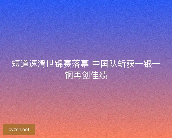 短道速滑世锦赛落幕 中国队斩获一银一铜再创佳绩