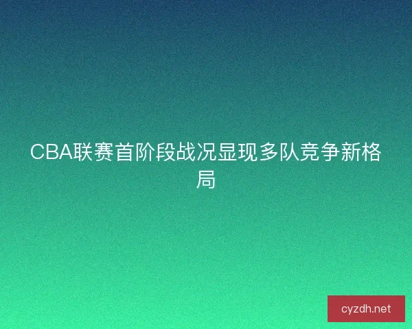 CBA联赛首阶段战况显现多队竞争新格局