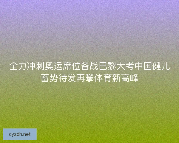 全力冲刺奥运席位备战巴黎大考中国健儿蓄势待发再攀体育新高峰