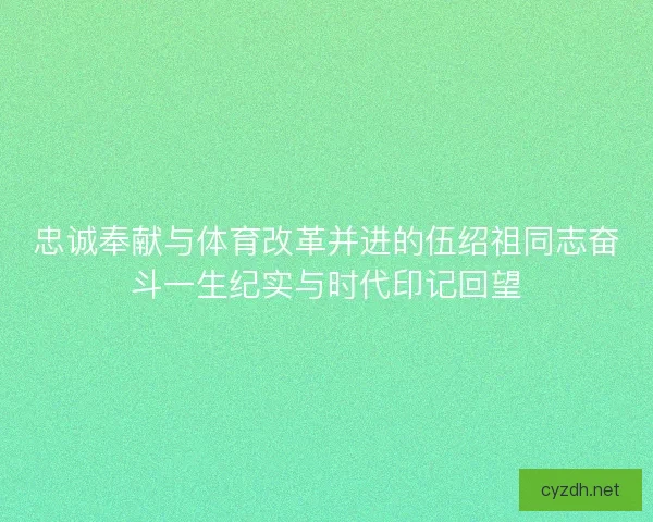 忠诚奉献与体育改革并进的伍绍祖同志奋斗一生纪实与时代印记回望