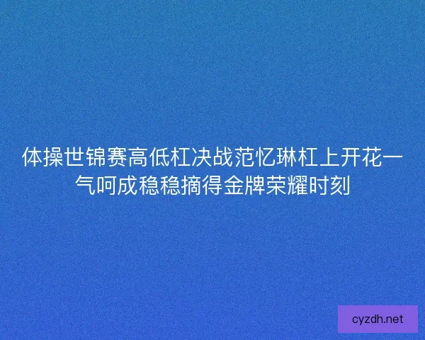体操世锦赛高低杠决战范忆琳杠上开花一气呵成稳稳摘得金牌荣耀时刻