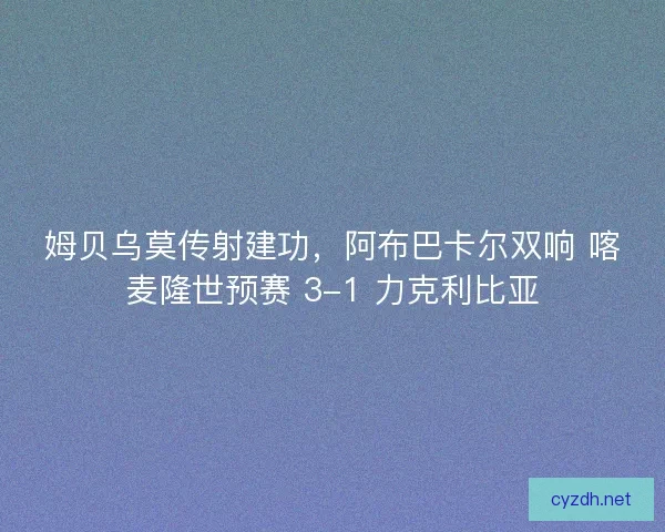 姆贝乌莫传射建功，阿布巴卡尔双响 喀麦隆世预赛 3-1 力克利比亚