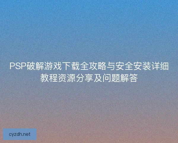 PSP破解游戏下载全攻略与安全安装详细教程资源分享及问题解答