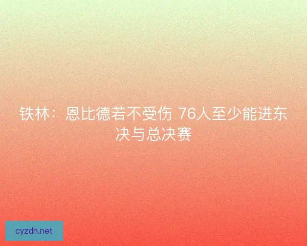 铁林：恩比德若不受伤 76人至少能进东决与总决赛