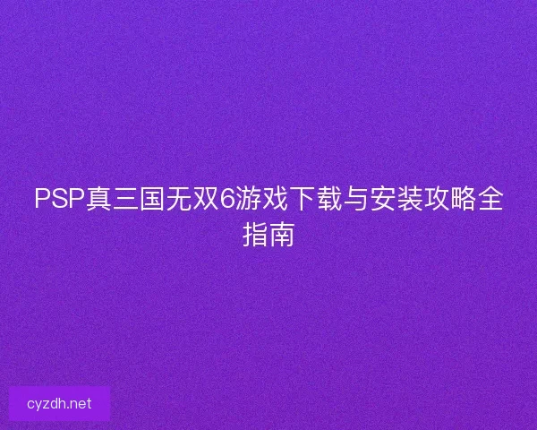 PSP真三国无双6游戏下载与安装攻略全指南 PSP真三国无双6游戏下载与安装攻略全指南
