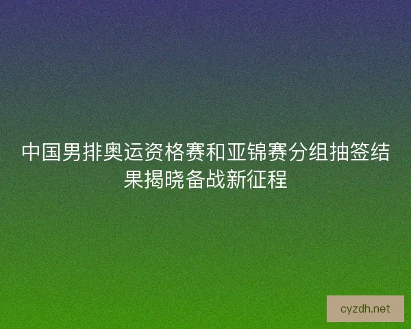 中国男排奥运资格赛和亚锦赛分组抽签结果揭晓备战新征程