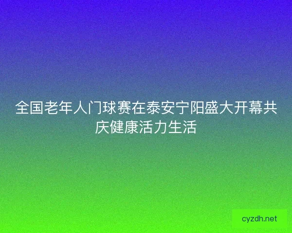 全国老年人门球赛在泰安宁阳盛大开幕共庆健康活力生活 全国老年人门球赛在泰安宁阳盛大开幕共庆健康活力生活