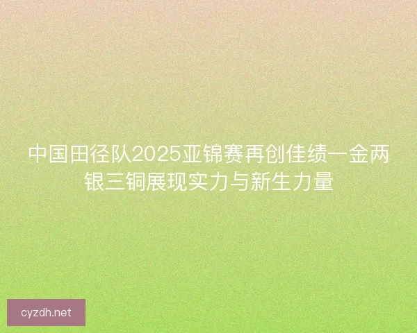 中国田径队2025亚锦赛再创佳绩一金两银三铜展现实力与新生力量
