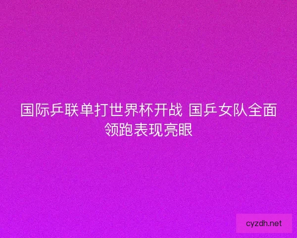 国际乒联单打世界杯开战 国乒女队全面领跑表现亮眼 国际乒联单打世界杯开战 国乒女队全面领跑表现亮眼