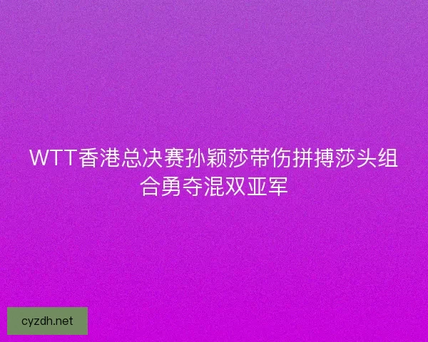 WTT香港总决赛孙颖莎带伤拼搏莎头组合勇夺混双亚军