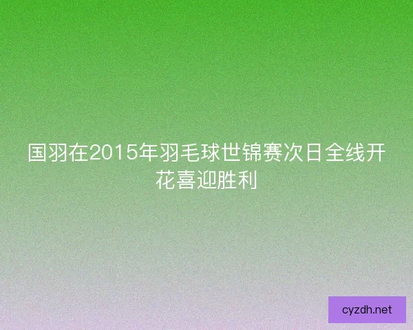 国羽在2015年羽毛球世锦赛次日全线开花喜迎胜利